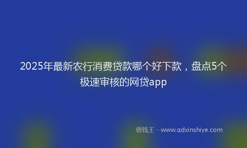 2025年最新农行消费贷款哪个好下款，盘点5个极速审核的网贷app
