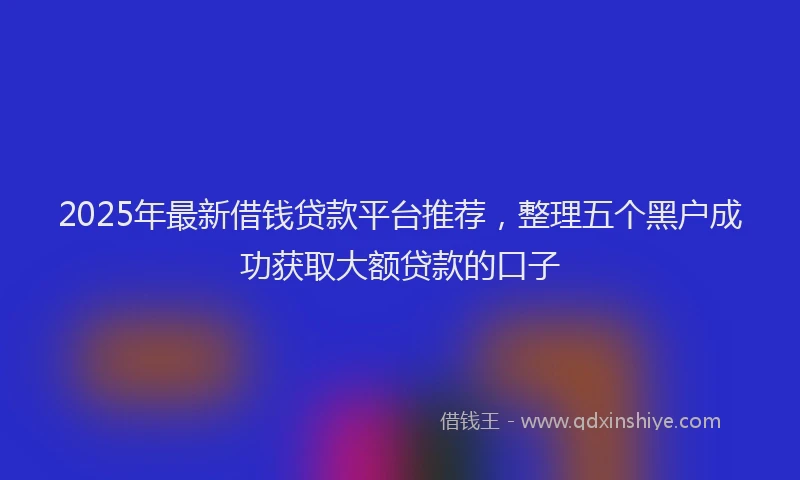 2025年最新借钱贷款平台推荐，整理五个黑户成功获取大额贷款的口子