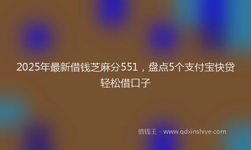 2025年最新借钱芝麻分551，盘点5个支付宝快贷轻松借口子