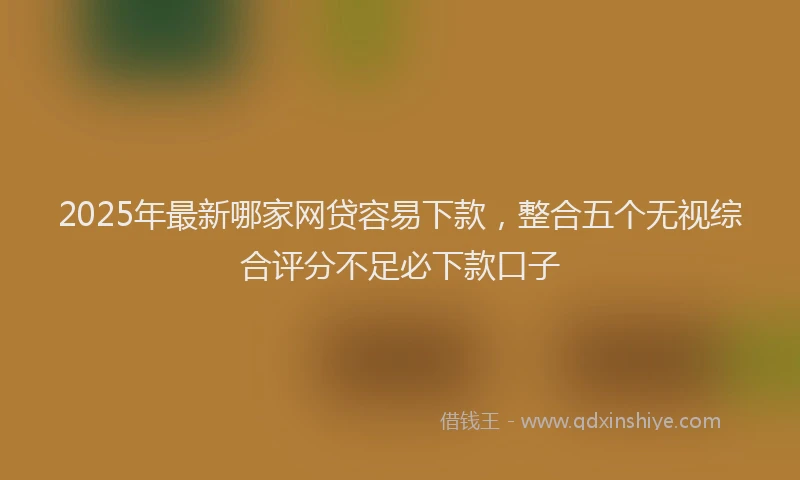 2025年最新哪家网贷容易下款，整合五个无视综合评分不足必下款口子