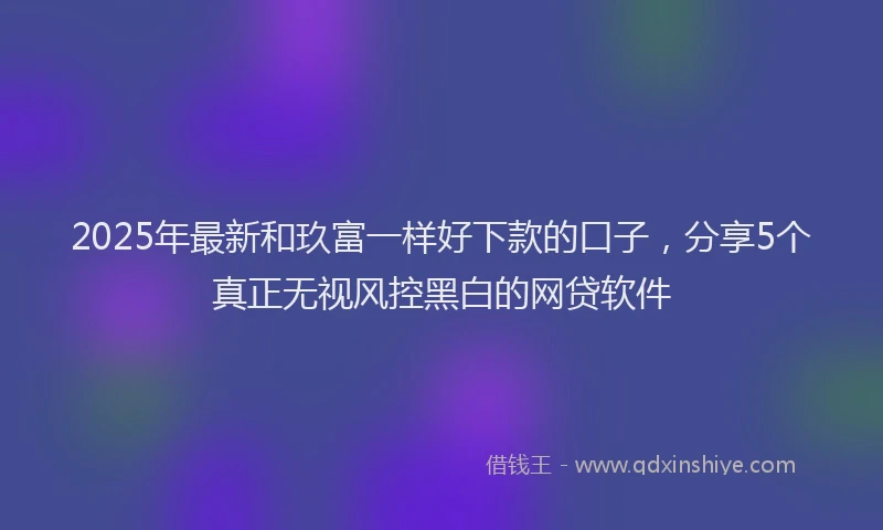 2025年最新和玖富一样好下款的口子，分享5个真正无视风控黑白的网贷软件