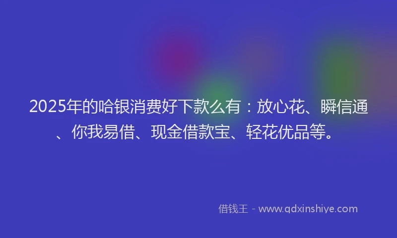 2025年的哈银消费好下款么有：放心花、瞬信通、你我易借、现金借款宝、轻花优品等。