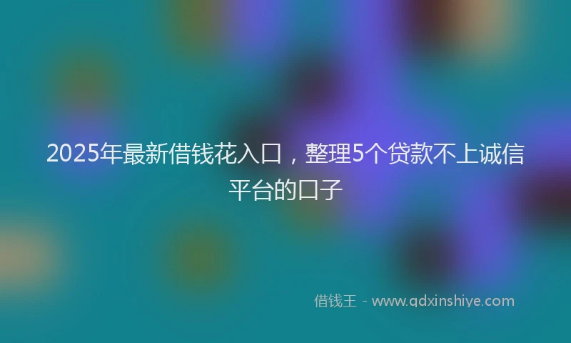 2025年最新借钱花入口，整理5个贷款不上诚信平台的口子