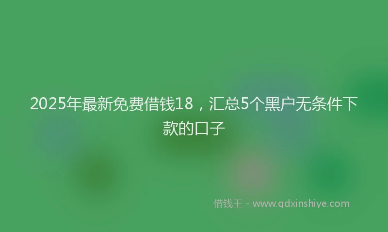 2025年最新免费借钱18，汇总5个黑户无条件下款的口子