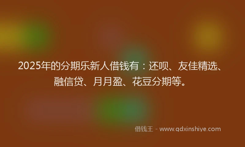 2025年的分期乐新人借钱有：还呗、友佳精选、融信贷、月月盈、花豆分期等。