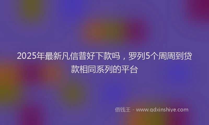 2025年最新凡信普好下款吗，罗列5个周周到贷款相同系列的平台
