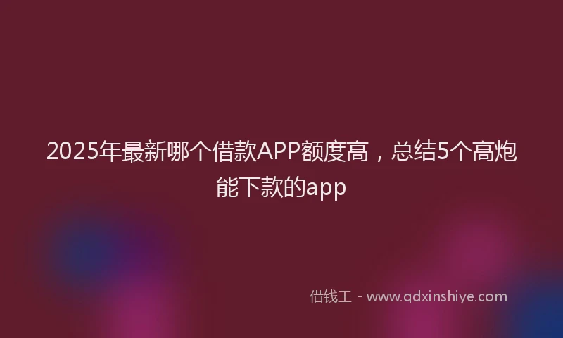 2025年最新哪个借款APP额度高，总结5个高炮能下款的app