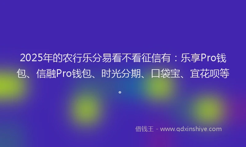 2025年的农行乐分易看不看征信有：乐享Pro钱包、信融Pro钱包、时光分期、口袋宝、宜花呗等。