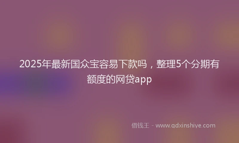 2025年最新国众宝容易下款吗，整理5个分期有额度的网贷app