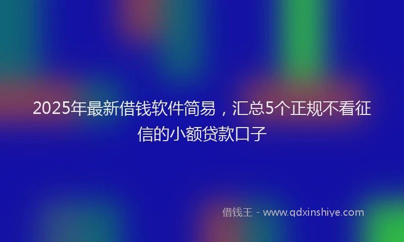 2025年最新借钱软件简易，汇总5个正规不看征信的小额贷款口子