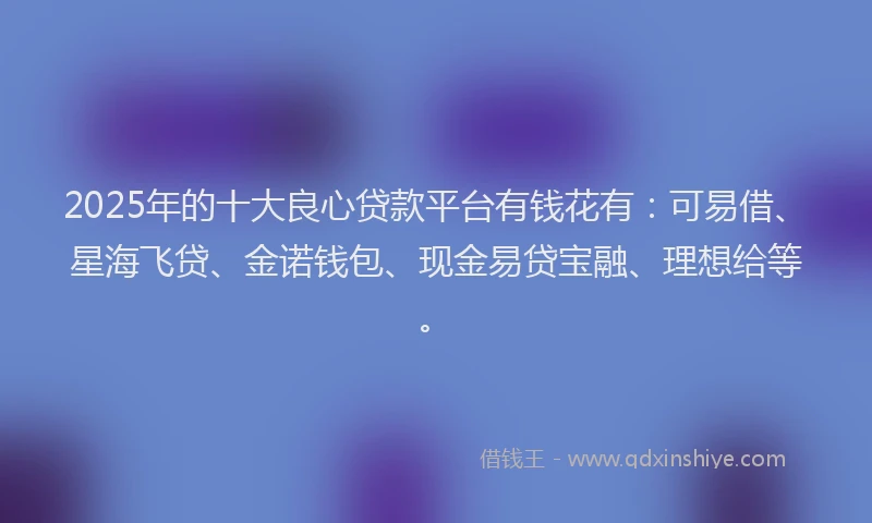 2025年的十大良心贷款平台有钱花有：可易借、星海飞贷、金诺钱包、现金易贷宝融、理想给等。