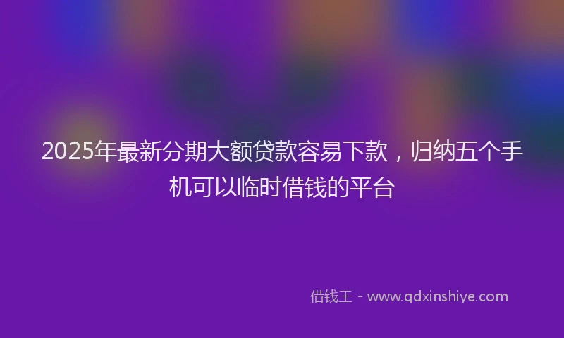 2025年最新分期大额贷款容易下款，归纳五个手机可以临时借钱的平台