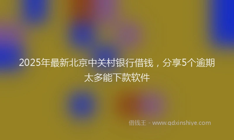2025年最新北京中关村银行借钱，分享5个逾期太多能下款软件