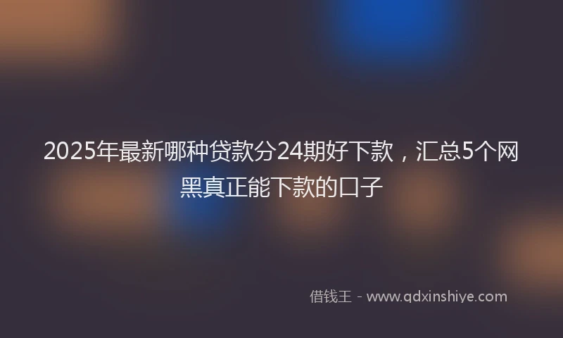 2025年最新哪种贷款分24期好下款，汇总5个网黑真正能下款的口子
