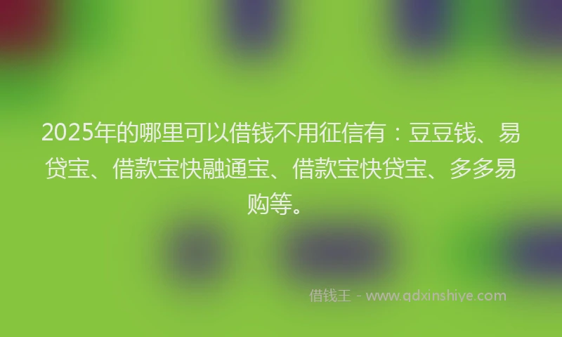 2025年的哪里可以借钱不用征信有：豆豆钱、易贷宝、借款宝快融通宝、借款宝快贷宝、多多易购等。