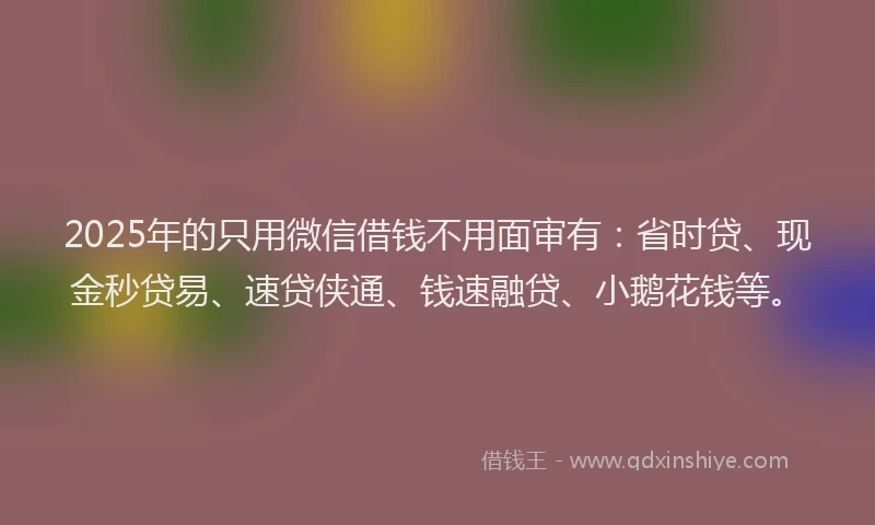 2025年的只用微信借钱不用面审有：省时贷、现金秒贷易、速贷侠通、钱速融贷、小鹅花钱等。