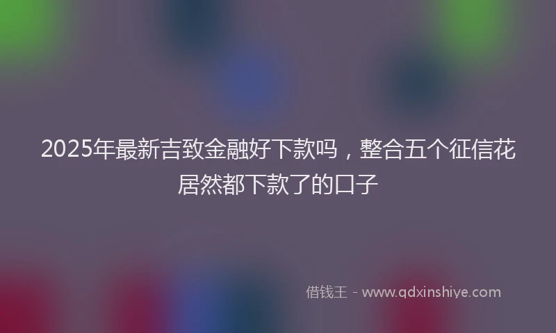 2025年最新吉致金融好下款吗，整合五个征信花居然都下款了的口子