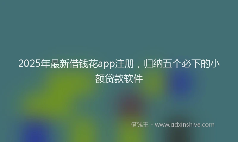 2025年最新借钱花app注册，归纳五个必下的小额贷款软件