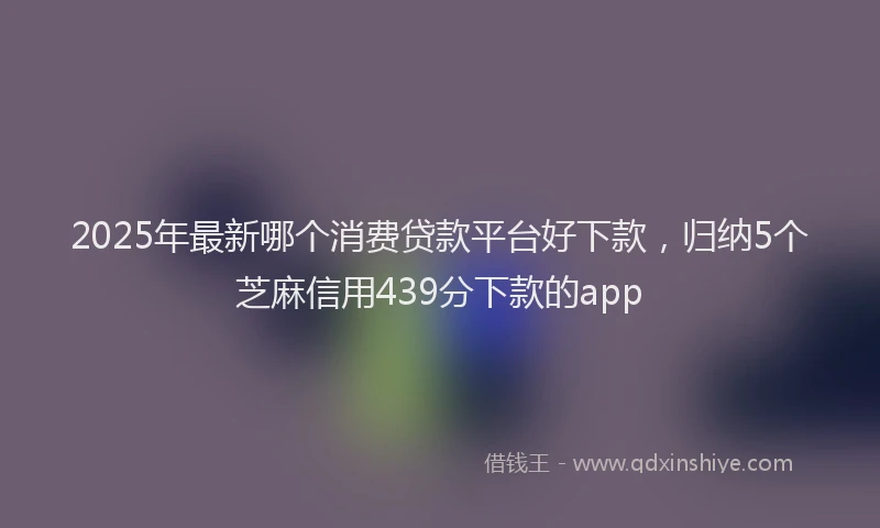 2025年最新哪个消费贷款平台好下款，归纳5个芝麻信用439分下款的app