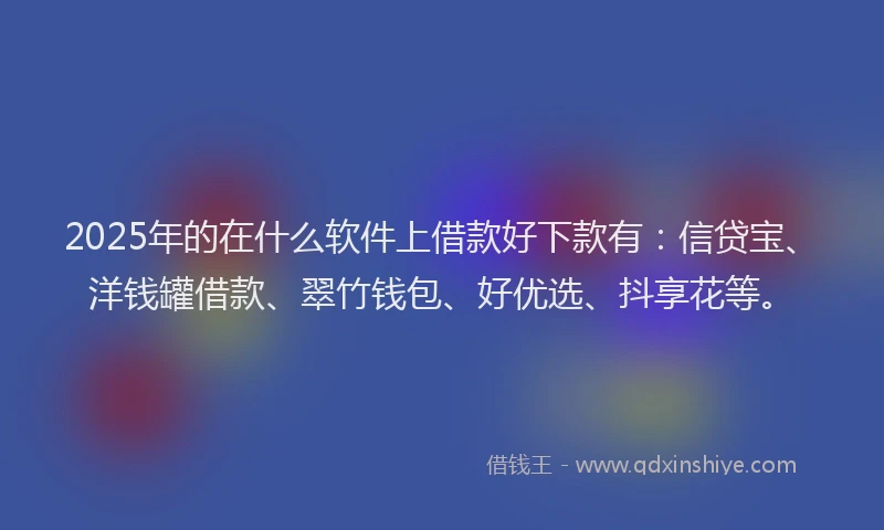 2025年的在什么软件上借款好下款有：信贷宝、洋钱罐借款、翠竹钱包、好优选、抖享花等。