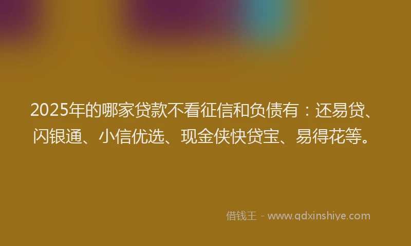 2025年的哪家贷款不看征信和负债有：还易贷、闪银通、小信优选、现金侠快贷宝、易得花等。