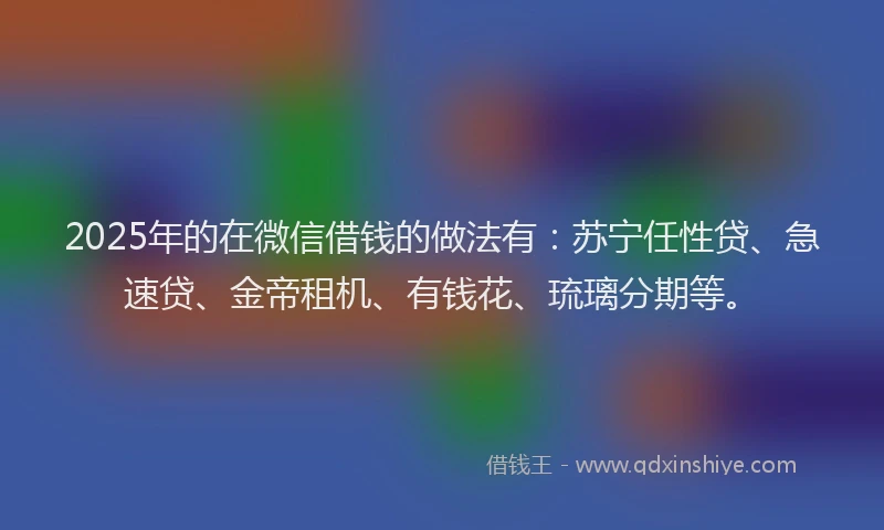 2025年的在微信借钱的做法有：苏宁任性贷、急速贷、金帝租机、有钱花、琉璃分期等。
