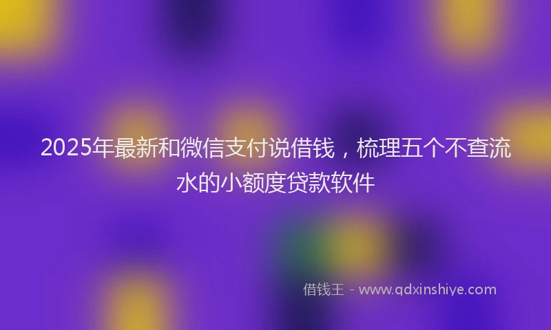 2025年最新和微信支付说借钱，梳理五个不查流水的小额度贷款软件