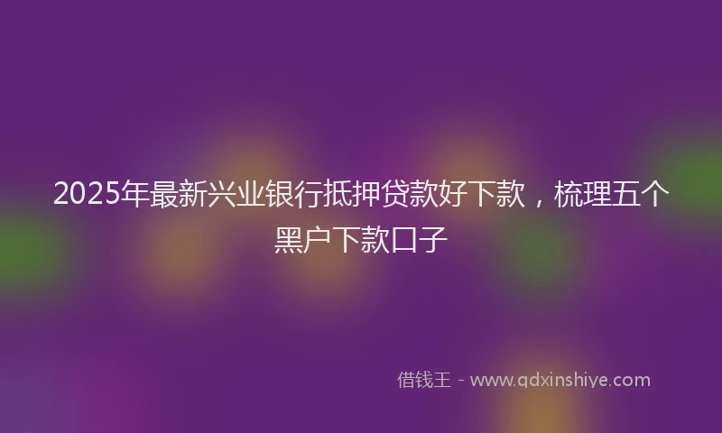 2025年最新兴业银行抵押贷款好下款，梳理五个黑户下款口子