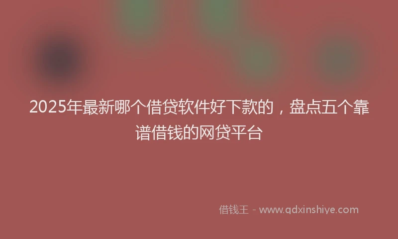 2025年最新哪个借贷软件好下款的，盘点五个靠谱借钱的网贷平台