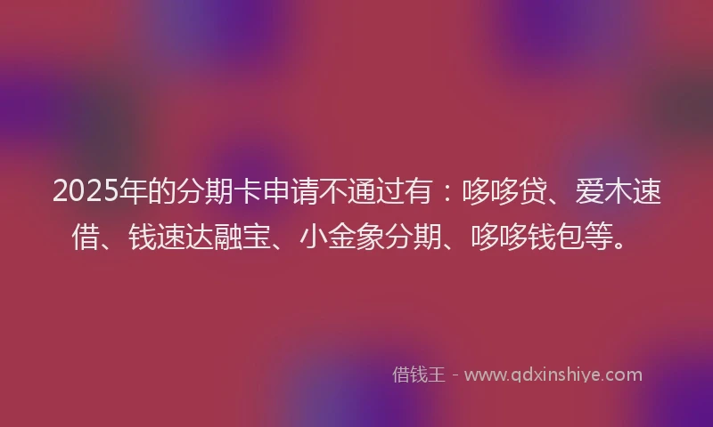 2025年的分期卡申请不通过有：哆哆贷、爱木速借、钱速达融宝、小金象分期、哆哆钱包等。