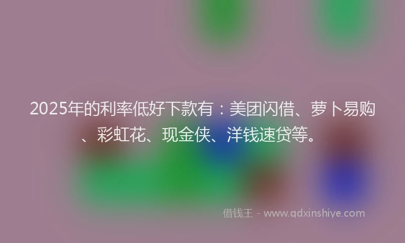 2025年的利率低好下款有：美团闪借、萝卜易购、彩虹花、现金侠、洋钱速贷等。