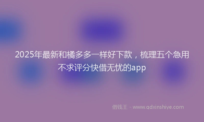 2025年最新和橘多多一样好下款，梳理五个急用不求评分快借无忧的app