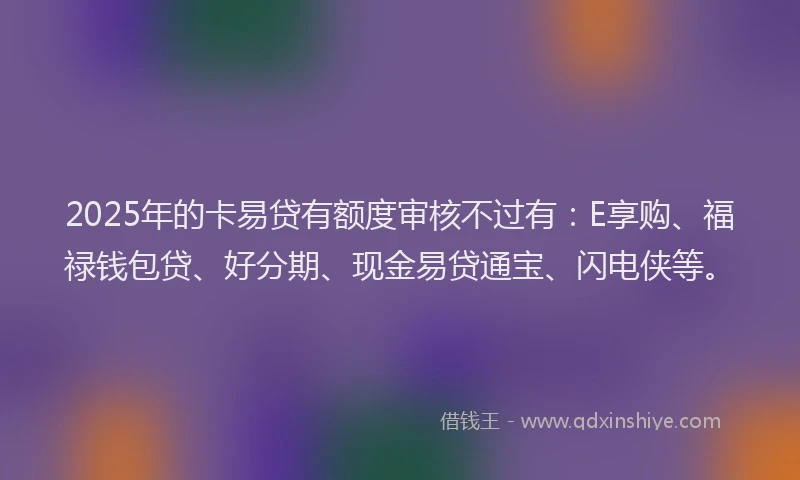 2025年的卡易贷有额度审核不过有：E享购、福禄钱包贷、好分期、现金易贷通宝、闪电侠等。