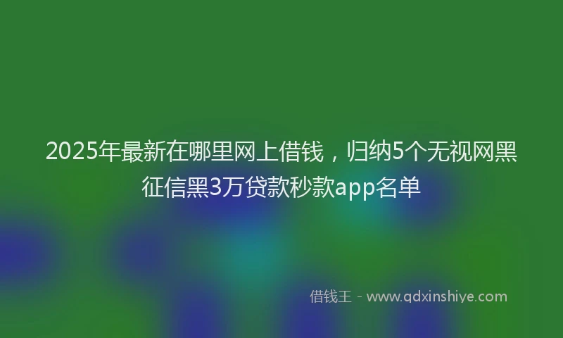 2025年最新在哪里网上借钱，归纳5个无视网黑征信黑3万贷款秒款app名单
