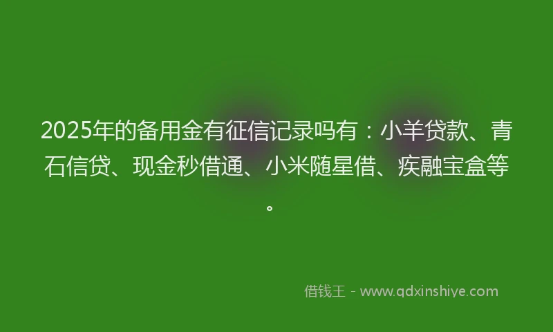 2025年的备用金有征信记录吗有：小羊贷款、青石信贷、现金秒借通、小米随星借、疾融宝盒等。