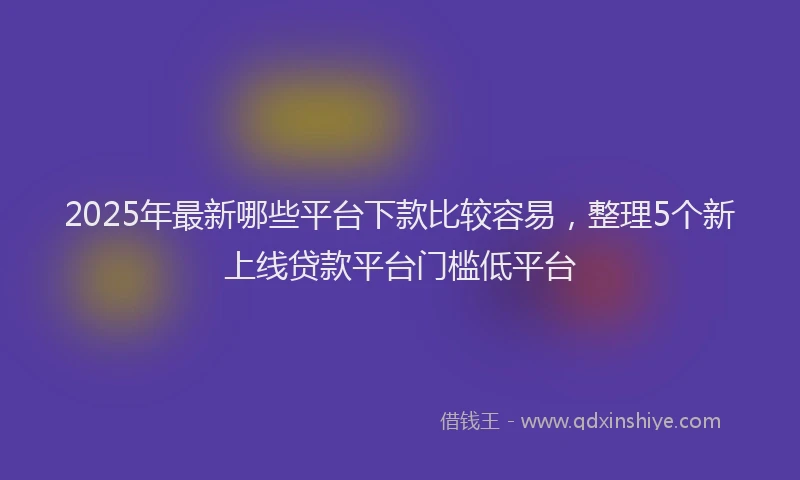 2025年最新哪些平台下款比较容易，整理5个新上线贷款平台门槛低平台