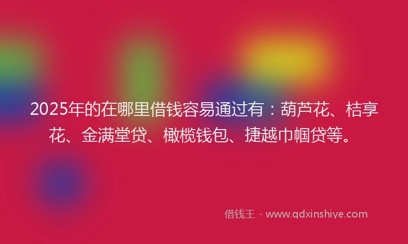2025年的在哪里借钱容易通过有：葫芦花、桔享花、金满堂贷、橄榄钱包、捷越巾帼贷等。