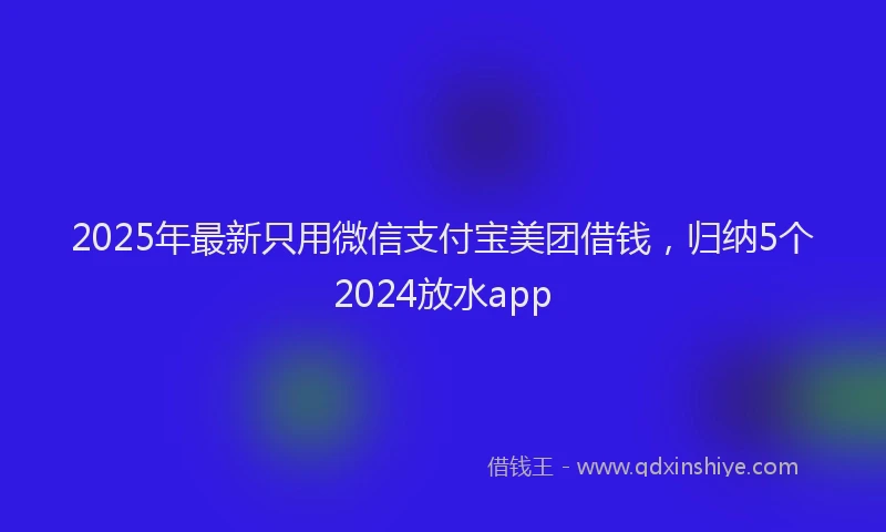 2025年最新只用微信支付宝美团借钱，归纳5个2024放水app