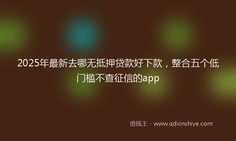 2025年最新去哪无抵押贷款好下款，整合五个低门槛不查征信的app
