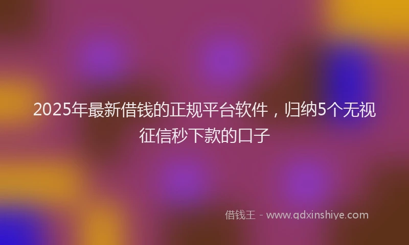 2025年最新借钱的正规平台软件，归纳5个无视征信秒下款的口子