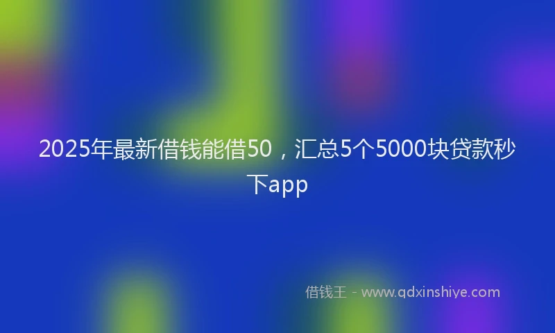 2025年最新借钱能借50，汇总5个5000块贷款秒下app