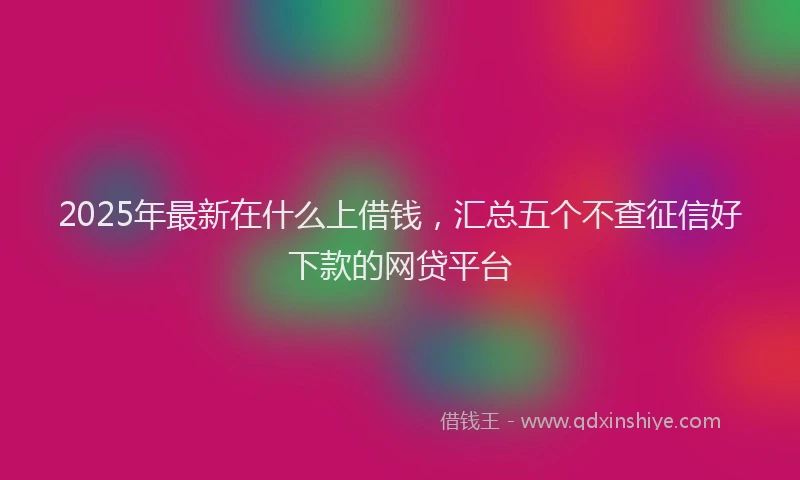 2025年最新在什么上借钱，汇总五个不查征信好下款的网贷平台