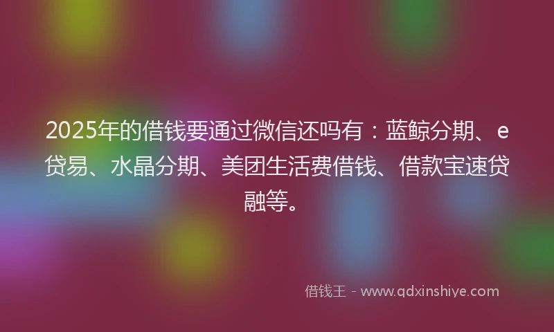 2025年的借钱要通过微信还吗有：蓝鲸分期、e贷易、水晶分期、美团生活费借钱、借款宝速贷融等。