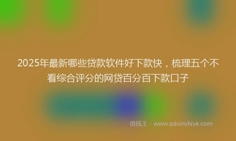 2025年最新哪些贷款软件好下款快，梳理五个不看综合评分的网贷百分百下款口子