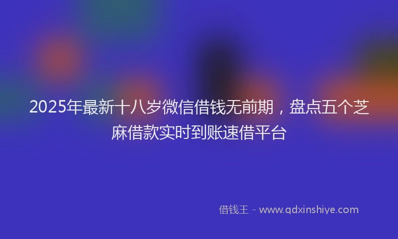 2025年最新十八岁微信借钱无前期，盘点五个芝麻借款实时到账速借平台