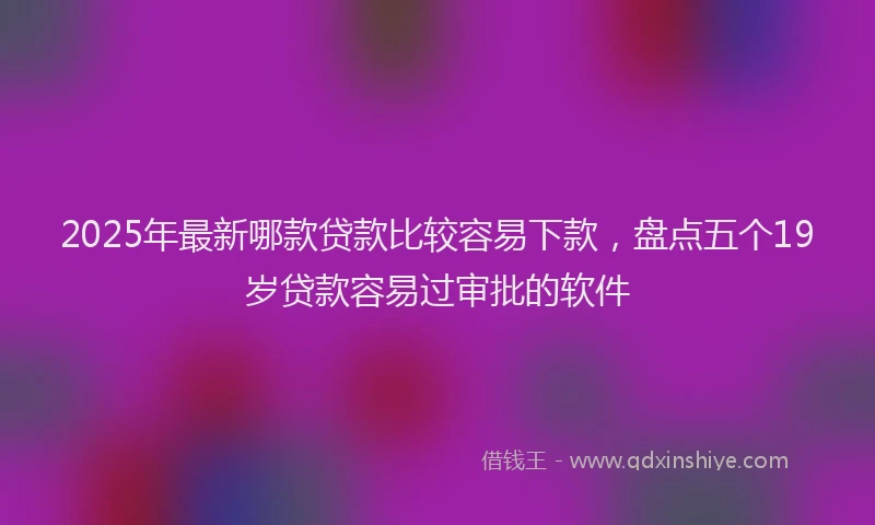 2025年最新哪款贷款比较容易下款，盘点五个19岁贷款容易过审批的软件