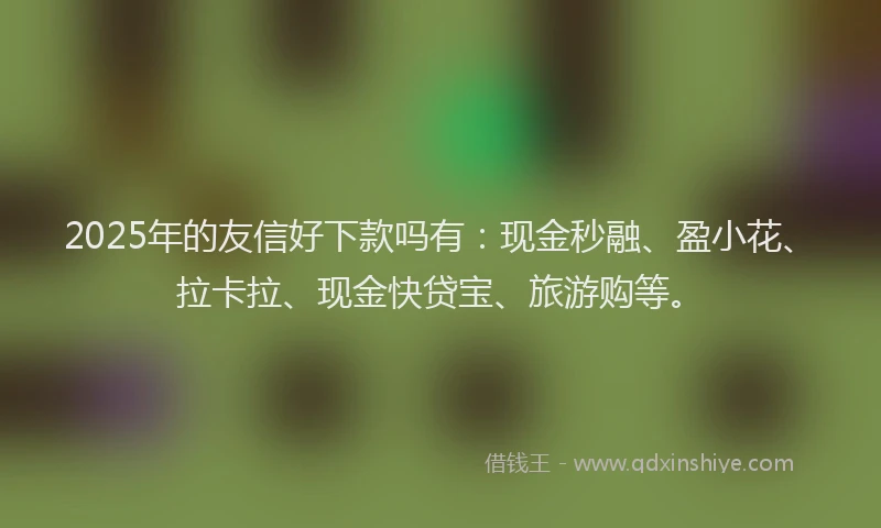 2025年的友信好下款吗有：现金秒融、盈小花、拉卡拉、现金快贷宝、旅游购等。