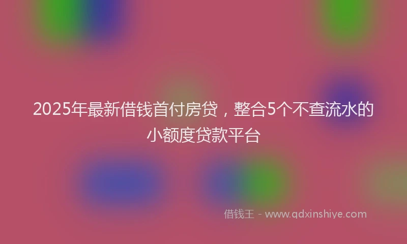 2025年最新借钱首付房贷，整合5个不查流水的小额度贷款平台