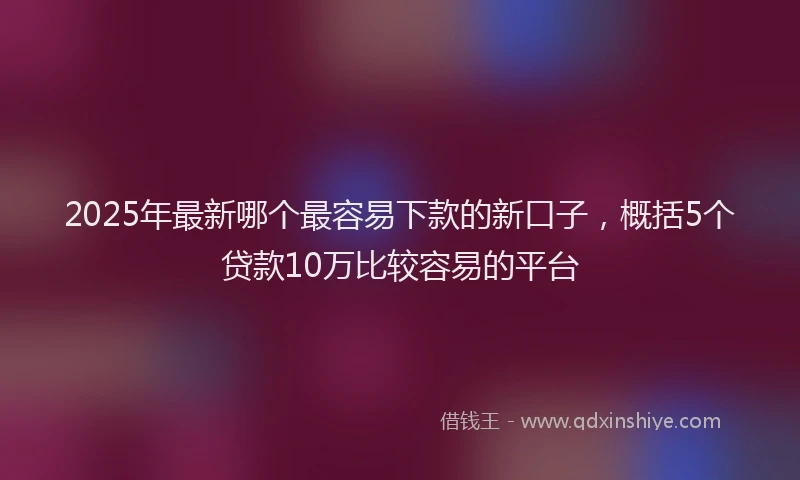 2025年最新哪个最容易下款的新口子，概括5个贷款10万比较容易的平台