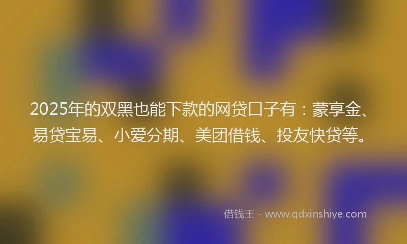 2025年的双黑也能下款的网贷口子有：蒙享金、易贷宝易、小爱分期、美团借钱、投友快贷等。